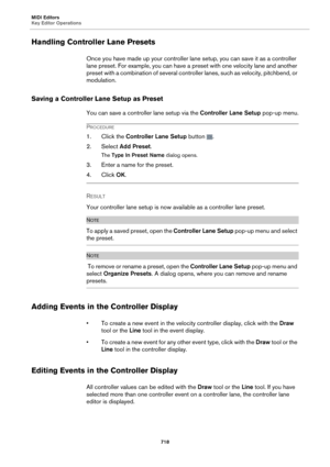 Page 718MIDI Editors
Key Editor Operations718
Handling Controller Lane Presets
Once you have made up your controller lane setup, you can save it as a controller 
lane preset. For example, you can have a  preset with one velocity lane and another 
preset with a combination of several controller lanes, such as velocity, pitchbend, or 
modulation.
Saving a Controller La ne Setup as Preset
You can save a controller lane setup via the  Controller Lane Setup pop-up menu.
PROCEDURE
1. Click the Controller Lane Setup...