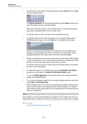 Page 719MIDI Editors
Key Editor Operations
719
• To edit events in the velocity controller display, use the Draw tool or the Line 
tool and drag the event.
The Object Selection tool automatically switches to the Draw tool when you 
move the pointer into the controller display.
When you move the pointer in the controller lane, the corresponding event 
type value is displayed below the event type name.
In velocity mode, no new controller events are added this way.
• To edit the values of any other event type in...