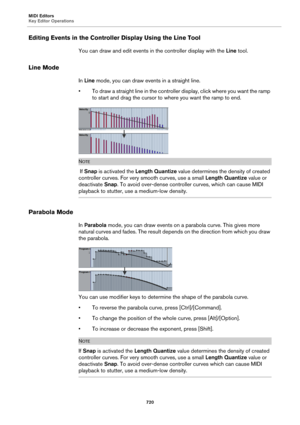 Page 720MIDI Editors
Key Editor Operations
720
Editing Events in the Controller Display Using the Line Tool
You can draw and edit events in the controller display with the Line tool.
Line Mode
In Line mode, you can draw events in a straight line.
• To draw a straight line in the controller display, click where you want the ramp 
to start and drag the cursor to where you want the ramp to end.
NOTE
 If Snap is activated the Length Quantize value determines the density of created 
controller curves. For very smooth...