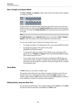 Page 721MIDI Editors
Key Editor Operations
721
Sine, Triangle, and Square Mode
The Sine, Triangle, and Square modes create events with values that are aligned 
to continuous curves.
In these modes, the quantize value determines the period of the curve that is the 
length of one curve cycle and the Length Quantize value determines the density of 
the events. The lower the Length Quantize note value becomes, the smoother the 
curve gets.
NOTE
If Length Quantize is set to Quantize Link and you enter data in Sine,...