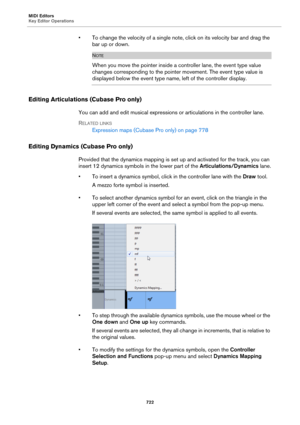 Page 722MIDI Editors
Key Editor Operations
722
• To change the velocity of a single note, click on its velocity bar and drag the 
bar up or down.
NOTE
When you move the pointer inside a controller lane, the event type value 
changes corresponding to the pointer movement. The event type value is 
displayed below the event type name, left of the controller display.
Editing Articulations (Cubase Pro only)
You can add and edit musical expressions or articulations in the controller lane.
RELATED LINKS
Expression maps...