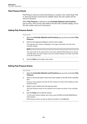 Page 724MIDI Editors
Key Editor Operations
724
Poly Pressure Events
Poly Pressure events are events that belong to a specific note number (key). That 
is, each poly pressure event has two editable values: the note number and the 
amount of pressure.
When Poly Pressure is selected on the Controller Selection and Functions 
pop-up menu, there are two value fields to the left of the controller display, one for 
the note number and one for the amount.
Adding Poly Pressure Events
PROCEDURE
1. Open the Controller...