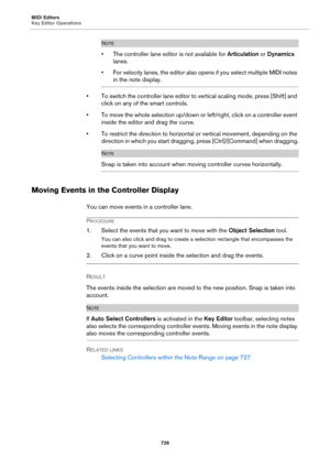Page 726MIDI Editors
Key Editor Operations
726
NOTE
• The controller lane editor is not available for Articulation or Dynamics 
lanes.
• For velocity lanes, the editor also opens if you select multiple MIDI notes 
in the note display.
• To switch the controller lane editor to vertical scaling mode, press [Shift] and 
click on any of the smart controls.
• To move the whole selection up/down or left/right, click on a controller event 
inside the editor and drag the curve.
• To restrict the direction to horizontal...