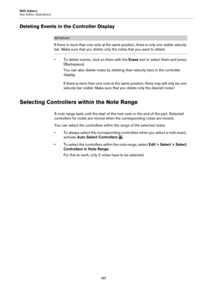 Page 727MIDI Editors
Key Editor Operations727
Deleting Events in the Controller Display
IMPORTANTIMPORTANTIMPORTANTIMPORTANT
If there is more than one note at the same position, there is only one visible velocity 
bar. Make sure that you delete only the notes that you want to delete.
• To delete events, click on them with the  Erase tool or select them and press 
[Backspace].
You can also delete notes by deleting their velocity bars in the controller 
di
 splay.
If there is more than one note at the same...