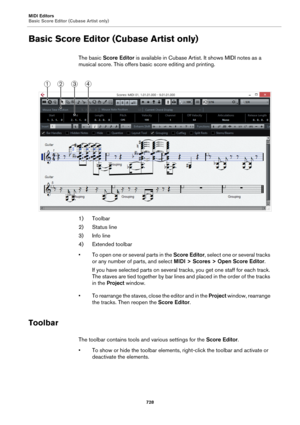 Page 728MIDI Editors
Basic Score Editor (Cubase Artist only)
728
Basic Score Editor (Cubase Artist only)
The basic Score Editor is available in Cubase Artist. It shows MIDI notes as a 
musical score. This offers basic score editing and printing.
1) Toolbar
2) Status line
3) Info line
4) Extended toolbar
• To open one or several parts in the Score Editor, select one or several tracks 
or any number of parts, and select MIDI > Scores > Open Score Editor.
If you have selected parts on several tracks, you get one...