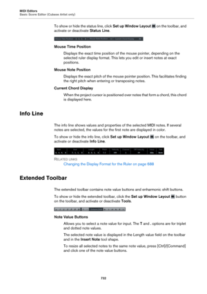 Page 732MIDI Editors
Basic Score Editor (Cubase Artist only)732
To show or hide the status line, click Set up Window Layout  on the toolbar, and 
activate or deactivate  Status Line.
Mouse Time Position
Displays the exact time position of the mouse pointer, depending on the 
sele
cted ruler display format. This lets  you edit or insert notes at exact 
positions.
Mouse Note Position Displays the exact pitch of the mouse pointer position. This facilitates finding 
t
he right pitch when entering or transposing...