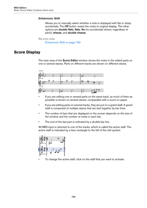 Page 733MIDI Editors
Basic Score Editor (Cubase Artist only)
733
Enharmonic Shift
Allows you to manually select whether a note is displayed with flat or sharp 
accidentals. The Off button resets the notes to original display. The other 
options are double flats, flats, No (no accidentals shown, regardless of 
pitch), sharps, and double sharps.
RELATED LINKS
Enharmonic Shift on page 740
Score Display
The main area of the Score Editor window shows the notes in the edited parts on 
one or several staves. Parts on...