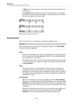 Page 735MIDI Editors
Score Editor Operations (Cubase Artist only)
735
•In Split mode, the part is split on the screen into a bass and treble clef, as in 
a piano score.
The Split Point value determines where you want the split to occur. Notes 
above and including the split note appear on the upper staff, and notes below 
the split note appear on the lower staff.
Before and after setting a split at C3.
Display Quantize
This section allows you to change the way Cubase displays scores....