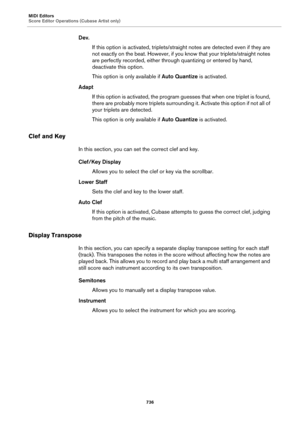 Page 736MIDI Editors
Score Editor Operations (Cubase Artist only)
736
Dev.
If this option is activated, triplets/straight notes are detected even if they are 
not exactly on the beat. However, if you know that your triplets/straight notes 
are perfectly recorded, either through quantizing or entered by hand, 
deactivate this option.
This option is only available if Auto Quantize is activated.
Adapt
If this option is activated, the program guesses that when one triplet is found, 
there are probably more triplets...