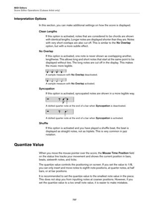 Page 737MIDI Editors
Score Editor Operations (Cubase Artist only)
737
Interpretation Options
In this section, you can make additional settings on how the score is displayed.
Clean Lengths
If this option is activated, notes that are considered to be chords are shown 
with identical lengths. Longer notes are displayed shorter than they are. Notes 
with very short overlaps are also cut off. This is similar to the No Overlap 
option, but with a more subtle effect.
No Overlap
If this option is activated, one note is...