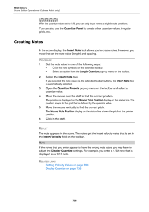 Page 738MIDI Editors
Score Editor Operations (Cubase Artist only)
738
With the quantize value set to 1/8, you can only input notes at eighth note positions.
You can also use the Quantize Panel to create other quantize values, irregular 
grids, etc.
Creating Notes
In the score display, the Insert Note tool allows you to create notes. However, you 
must first set the note value (length) and spacing.
PROCEDURE
1. Set the note value in one of the following ways:
• Click the note symbols on the extended toolbar.
•...