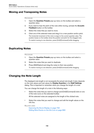 Page 739MIDI Editors
Score Editor Operations (Cubase Artist only)
739
Moving and Transposing Notes
PROCEDURE
1. Open the Quantize Presets pop-up menu on the toolbar and select a 
quantize value.
2. If you want to hear the pitch of the note while moving, activate the Acoustic 
Feedback button on the toolbar.
3. Select the notes that you want to move.
4. Click one of the selected notes and drag it to a new position and/or pitch.
The horizontal movement of the note is snaps to the current quantize value. The...
