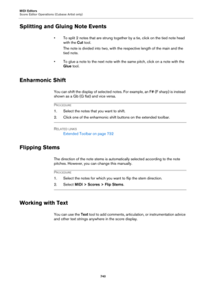 Page 740MIDI Editors
Score Editor Operations (Cubase Artist only)
740
Splitting and Gluing Note Events
• To split 2 notes that are strung together by a tie, click on the tied note head 
with the Cut tool.
The note is divided into two, with the respective length of the main and the 
tied note.
• To glue a note to the next note with the same pitch, click on a note with the 
Glue tool.
Enharmonic Shift
You can shift the display of selected notes. For example, an F# (F sharp) is instead 
shown as a Gb (G flat) and...