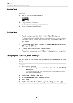 Page 741MIDI Editors
Score Editor Operations (Cubase Artist only)
741
Adding Text
PROCEDURE
1. On the toolbar, select the Text tool.
2. Click anywhere in the score.
A blinking cursor indicates that you can enter text.
3. Enter the text and press [Return].
Editing Text
• To edit existing text, double-click it with the Object Selection tool.
This opens the text for editing. Use the arrow keys to move the cursor, delete 
characters with the [Delete] or [Backspace] keys, press [Return] when your 
are finished.
• To...