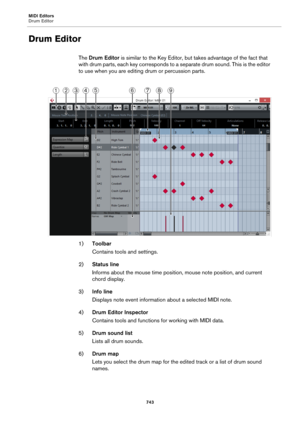 Page 743MIDI Editors
Drum Editor
743
Drum Editor
The Drum Editor is similar to the Key Editor, but takes advantage of the fact that 
with drum parts, each key corresponds to a separate drum sound. This is the editor 
to use when you are editing drum or percussion parts.
1)Toolbar
Contains tools and settings.
2)Status line
Informs about the mouse time position, mouse note position, and current 
chord display.
3)Info line
Displays note event information about a selected MIDI note.
4)Drum Editor Inspector
Contains...