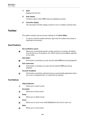 Page 744MIDI Editors
Drum Editor
744
7)Ruler
Displays the time line.
8)Note display
Contains a grid in which MIDI notes are displayed as boxes.
9)Controller display
The area below the Note display consists of one or multiple controller lanes.
Toolbar
The toolbar contains tools and various settings for the Drum Editor.
• To show or hide the toolbar elements, right-click the toolbar and activate or 
deactivate the elements.
Solo/Feedback
Set up Window Layout
Allows you to show/hide specific window sections, for...