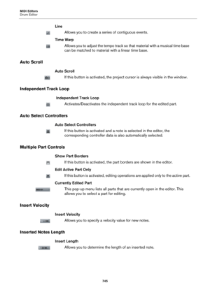 Page 745MIDI Editors
Drum Editor
745
Line
Allows you to create a series of contiguous events.
Time Warp
Allows you to adjust the tempo track so that material with a musical time base 
can be matched to material with a linear time base.
Auto Scroll
Auto Scroll
If this button is activated, the project cursor is always visible in the window.
Independent Track Loop
 Independent Track Loop
Activates/Deactivates the independent track loop for the edited part.
Auto Select Controllers
Auto Select Controllers
If this...