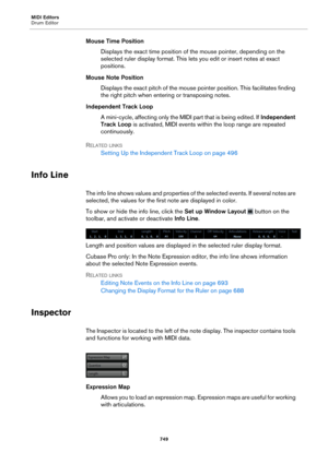 Page 749MIDI Editors
Drum Editor749
Mouse Time PositionDisplays the exact time position of the mouse pointer, depending on the 
sele
cted ruler display format. This lets  you edit or insert notes at exact 
positions.
Mouse Note Position Displays the exact pitch of the mouse pointer position. This facilitates finding 
t
he right pitch when entering or transposing notes.
Independent Track Loop A mini-cycle, affecting only the MIDI  part that is being edited. If Independe
 nt 
Track Loop  is activated, MIDI events...