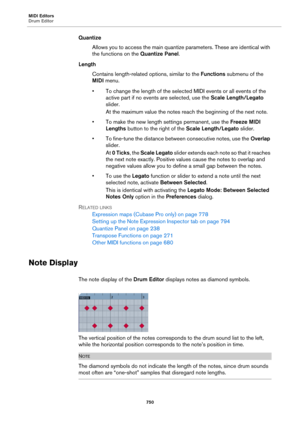 Page 750MIDI Editors
Drum Editor
750
Quantize
Allows you to access the main quantize parameters. These are identical with 
the functions on the Quantize Panel.
Length
Contains length-related options, similar to the Functions submenu of the 
MIDI menu.
• To change the length of the selected MIDI events or all events of the 
active part if no events are selected, use the Scale Length/Legato 
slider.
At the maximum value the notes reach the beginning of the next note.
• To make the new length settings permanent,...