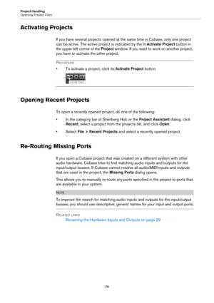 Page 76Project Handling
Opening Project Files
76
Activating Projects
If you have several projects opened at the same time in Cubase, only one project 
can be active. The active project is indicated by the lit Activate Project button in 
the upper left corner of the Project window. If you want to work on another project, 
you have to activate the other project.
PROCEDURE
• To activate a project, click its Activate Project button.
Opening Recent Projects
To open a recently opened project, do one of the...