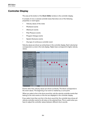 Page 751MIDI Editors
Drum Editor
751
Controller Display
The area at the bottom of the Drum Editor window is the controller display.
It consists of one or several controller lanes that show one of the following 
properties or event types:
• Velocity values of the notes
• Pitchbend events
• Aftertouch events
• Poly Pressure events
• Program Change events
• System Exclusive events
• Any type of continuous controller event
Velocity values are shown as vertical bars in the controller display. Each velocity bar...