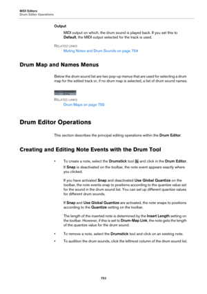 Page 753MIDI Editors
Drum Editor Operations753
OutputMIDI output on which, the drum sound is played back. If you set this to 
Default , th

e MIDI output selected for the track is used.
R
ELATED LINKS
Muting Notes and Drum Sounds on  page 754
Drum Map and Names Menus
Below the drum sound list are two pop-up menus that are used for selecting a drum 
map for the edited track or, if no drum map is selected, a list of drum sound names.
R
ELATED LINKS
Drum Maps on  page  755
Drum Editor Operations
This section...