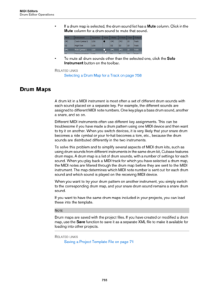 Page 755MIDI Editors
Drum Editor Operations
755
• If a drum map is selected, the drum sound list has a Mute column. Click in the 
Mute column for a drum sound to mute that sound.
• To mute all drum sounds other than the selected one, click the Solo 
Instrument button on the toolbar.
RELATED LINKS
Selecting a Drum Map for a Track on page 758
Drum Maps
A drum kit in a MIDI instrument is most often a set of different drum sounds with 
each sound placed on a separate key. For example, the different sounds are...