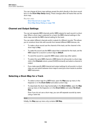 Page 758MIDI Editors
Drum Editor Operations
758
You can change all drum map settings except the pitch directly in the drum sound 
list or in the Drum Map Setup dialog. These changes affect all tracks that use the 
drum map.
RELATED LINKS
Drum Sound List on page 752
Drum Map Setup Dialog on page 756
Channel and Output Settings
You can set separate MIDI channels and/or MIDI outputs for each sound in a drum 
map. When a drum map is selected for a track, the MIDI channel settings in the 
drum map override the MIDI...