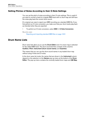 Page 760MIDI Editors
Drum Editor Operations
760
Setting Pitches of Notes According to their O-Note Settings
You can set the pitch of notes according to their O-note settings. This is useful if 
you want to convert a track to a regular MIDI track with no drum map and still have 
the notes play back the correct drum sound.
It’s a typical use case to export your MIDI recording as a standard MIDI file. If you 
first perform an O-note conversion, you make sure that your drum tracks play back 
as intended when they...