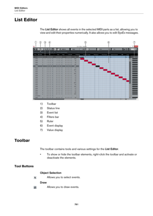 Page 761MIDI Editors
List Editor
761
List Editor
The List Editor shows all events in the selected MIDI parts as a list, allowing you to 
view and edit their properties numerically. It also allows you to edit SysEx messages.
1) Toolbar
2) Status line
3) Event list
4) Filters bar
5) Ruler
6) Event display
7) Value display
Toolbar
The toolbar contains tools and various settings for the List Editor.
• To show or hide the toolbar elements, right-click the toolbar and activate or 
deactivate the elements.
Tool...