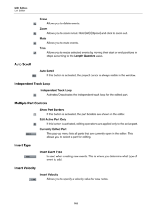 Page 762MIDI Editors
List Editor
762
Erase
Allows you to delete events.
Zoom
Allows you to zoom in/out. Hold [Alt]/[Option] and click to zoom out.
Mute
Allows you to mute events.
Trim
Allows you to resize selected events by moving their start or end positions in 
steps according to the Length Quantize value.
Auto Scroll
Auto Scroll
If this button is activated, the project cursor is always visible in the window.
Independent Track Loop
 Independent Track Loop
Activates/Deactivates the independent track loop for...