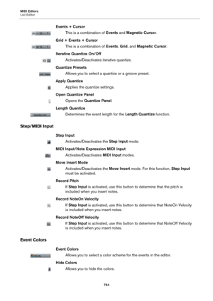 Page 764MIDI Editors
List Editor
764
Events + Cursor
This is a combination of Events and Magnetic Cursor.
Grid + Events + Cursor
This is a combination of Events, Grid, and Magnetic Cursor.
Iterative Quantize On/Off
Activates/Deactivates iterative quantize.
Quantize Presets
Allows you to select a quantize or a groove preset.
Apply Quantize
Applies the quantize settings.
Open Quantize Panel
Opens the Quantize Panel.
Length Quantize
Determines the event length for the Length Quantize function.
Step/MIDI Input
Step...