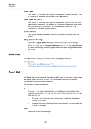 Page 766MIDI Editors
List Editor
766
Event Types
Only events of the same event type as the selected type will be shown. This 
is the same as activating event types in the Hide section.
Event Types and Data 1
Only events of the same event type as the selected type and with the same 
Data 1 value are shown. For example, if a note event is selected, only notes 
with the same pitch are shown. If a controller event is selected, only 
controllers of the same type are shown.
Event Channels
Only events with the same...