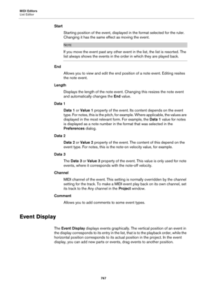 Page 767MIDI Editors
List Editor
767
Start
Starting position of the event, displayed in the format selected for the ruler. 
Changing it has the same effect as moving the event.
NOTE
If you move the event past any other event in the list, the list is resorted. The 
list always shows the events in the order in which they are played back.
End
Allows you to view and edit the end position of a note event. Editing resites 
the note event.
Length
Displays the length of the note event. Changing this resizes the note...