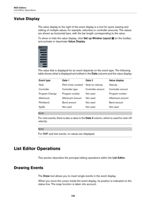 Page 768MIDI Editors
List Editor Operations768
Value Display
The value display to the right of the event display is a tool for quick viewing and 
editing of multiple values, for example, velocities or controller amounts. The values 
are shown as horizontal bars, with the bar length corresponding to the value.
To show or hide the value display, click  Set up
  Window Layout  on the toolbar, 
and activate or deactivate  Value Display.
The value that is displayed for an event depends on the event type. The...