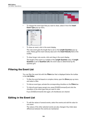 Page 769MIDI Editors
List Editor Operations
769
• To change the event type that you want to draw, select it from the Insert 
Event Type pop-up menu.
• To draw an event, click in the event display. 
The note event gets the length that is set on the Length Quantize pop-up 
menu. Notes get the insert velocity value set in the Insert Velocity field on the 
toolbar.
• To draw longer note events, click and drag in the event display.
The length of the event is a multiple of the Length Quantize value. If Length...