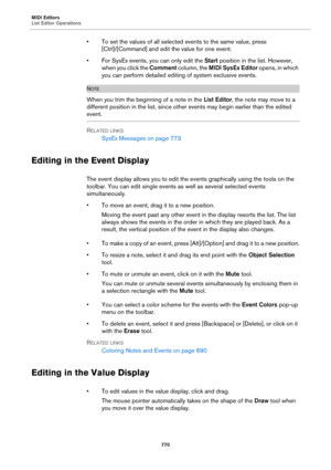 Page 770MIDI Editors
List Editor Operations
770
• To set the values of all selected events to the same value, press 
[Ctrl]/[Command] and edit the value for one event.
• For SysEx events, you can only edit the Start position in the list. However, 
when you click the Comment column, the MIDI SysEx Editor opens, in which 
you can perform detailed editing of system exclusive events.
NOTE
When you trim the beginning of a note in the List Editor, the note may move to a 
different position in the list, since other...