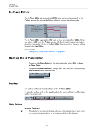 Page 771MIDI Editors
In-Place Editor
771
In-Place Editor
The In-Place Editor allows you to edit MIDI notes and controllers directly in the 
Project window, for quick and efficient editing in context with other tracks.
The In-Place Editor expands the MIDI track to show a miniature Key Editor. When 
you select a MIDI note, the Project window info line shows the same information 
about the note, as the info line in the Key Editor. You can perform the same editing 
here as in the Key Editor.
RELATED LINKS
Editing...