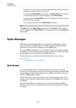 Page 773MIDI Editors
SysEx Messages
773
• To add or remove controller lanes, right-click below the controller name field 
and select an option from the context menu.
• To close the In-Place Editor for one track, click Edit In-Place in the track list 
or double-click below the controller display in the In-Place Editor.
• To open/close the In-Place Editor for one or several selected tracks, use the 
Edit In-Place key command.
• You can drag notes from one In-Place Editor to another.
NOTE
The Snap button and Snap...