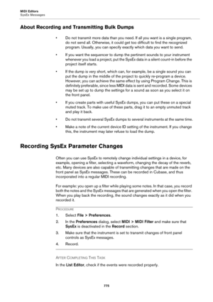 Page 775MIDI Editors
SysEx Messages
775
About Recording and Transmitting Bulk Dumps
• Do not transmit more data than you need. If all you want is a single program, 
do not send all. Otherwise, it could get too difficult to find the recognized 
program. Usually, you can specify exactly which data you want to send.
• If you want the sequencer to dump the pertinent sounds to your instrument 
whenever you load a project, put the SysEx data in a silent count-in before the 
project itself starts.
• If the dump is very...