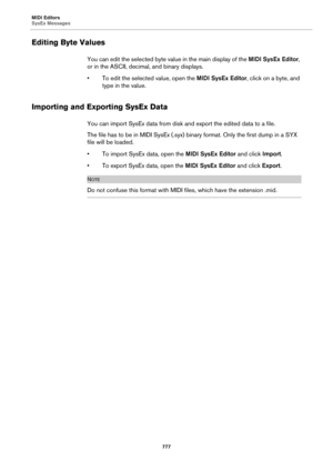 Page 777MIDI Editors
SysEx Messages
777
Editing Byte Values
You can edit the selected byte value in the main display of the MIDI SysEx Editor, 
or in the ASCII, decimal, and binary displays.
• To edit the selected value, open the MIDI SysEx Editor, click on a byte, and 
type in the value.
Importing and Exporting SysEx Data
You can import SysEx data from disk and export the edited data to a file.
The file has to be in MIDI SysEx (.syx) binary format. Only the first dump in a SYX 
file will be loaded.
• To import...