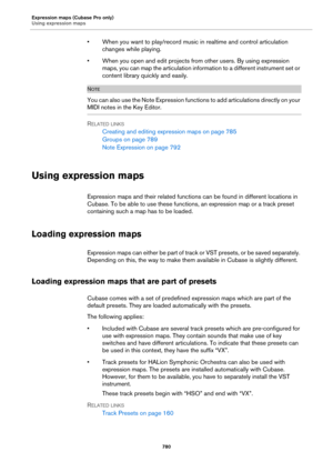 Page 780Expression maps (Cubase Pro only)
Using expression maps
780
• When you want to play/record music in realtime and control articulation 
changes while playing.
• When you open and edit projects from other users. By using expression 
maps, you can map the articulation information to a different instrument set or 
content library quickly and easily.
NOTE
You can also use the Note Expression functions to add articulations directly on your 
MIDI notes in the Key Editor.
RELATED LINKS
Creating and editing...