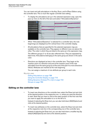 Page 783Expression maps (Cubase Pro only)
Using expression maps
783
You can insert and edit articulations in the Key, Drum, and In-Place Editors using 
the controller lane. This is much like regular controller lane editing.
• To display the articulations set up in the selected expression map, open the 
pop-up menu to the left of the lane and select “Articulations/Dynamics”.
• When “Articulations/Dynamics” is selected for a controller lane, the note 
beginnings are displayed as thin vertical lines in the...