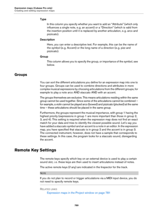 Page 789Expression maps (Cubase Pro only)
Creating and editing expression maps
789
Type
In this column you specify whether you want to add an “Attribute” (which only 
influences a single note, e.
 g. an accent) or a “Direction” (which is valid from 
the insertion position until it is replaced by another articulation, e.
 g. arco and 
pizzicato).
Description
Here, you can enter a descriptive text. For example, this can be the name of 
the symbol (e.
 g. Accent) or the long name of a direction (e. g. pizz and...