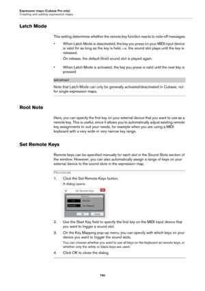 Page 790Expression maps (Cubase Pro only)
Creating and editing expression maps
790
Latch Mode
This setting determines whether the remote key function reacts to note-off messages.
• When Latch Mode is deactivated, the key you press on your MIDI input device 
is valid for as long as the key is held, i.
 e. the sound slot plays until the key is 
released.
On release, the default (first) sound slot is played again.
• When Latch Mode is activated, the key you press is valid until the next key is 
pressed....