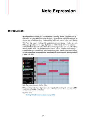 Page 792792
Note Expression
Introduction
Note Expression offers a very intuitive way of controller editing in Cubase. As an 
alternative to working with controller lanes in the Key Editor, controller data can be 
viewed and edited directly on the associated MIDI note events in the event display.
With Note Expression, a note and its associated controller data are treated as a unit. 
When you quantize, move, copy, duplicate, or delete notes, all their associated 
controller information will follow. This allows for...