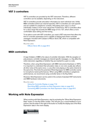 Page 793Note Expression
Introduction
793
VST 3 controllers
VST 3 controllers are provided by the VST instrument. Therefore, different 
controllers can be available, depending on the instrument.
VST 3 controllers provide articulation information for each individual note. Unlike 
MIDI controllers (which are channel-specific), VST 3 controllers are note-specific 
and are suitable for polyphonic contexts. Articulating each note in a chord 
individually creates a much more natural feel. Furthermore, VST 3 controllers...