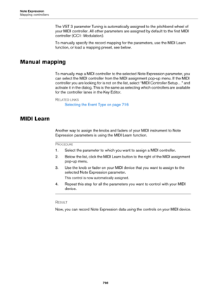 Page 798Note Expression
Mapping controllers
798
The VST 3 parameter Tuning is automatically assigned to the pitchbend wheel of 
your MIDI controller. All other parameters are assigned by default to the first MIDI 
controller (CC1: Modulation).
To manually specify the record mapping for the parameters, use the MIDI Learn 
function, or load a mapping preset, see below.
Manual mapping
To manually map a MIDI controller to the selected Note Expression parameter, you 
can select the MIDI controller from the MIDI...