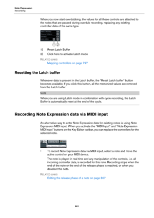 Page 801Note Expression
Recording
801
When you now start overdubbing, the values for all these controls are attached to 
the notes that are passed during overdub recording, replacing any existing 
controller data of the same type.
1) Reset Latch Buffer
2) Click here to activate Latch mode
RELATED LINKS
Mapping controllers on page 797
Resetting the Latch buffer
Whenever data is present in the Latch buffer, the “Reset Latch buffer” button 
becomes available. If you click this button, all the memorized values are...