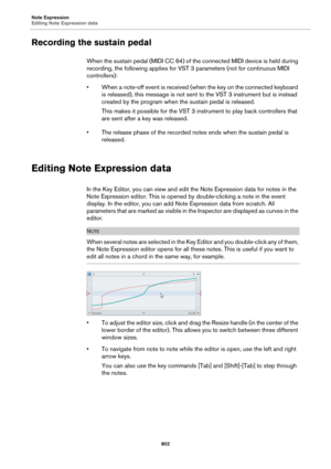 Page 802Note Expression
Editing Note Expression data
802
Recording the sustain pedal
When the sustain pedal (MIDI CC 64) of the connected MIDI device is held during 
recording, the following applies for VST 3 parameters (not for continuous MIDI 
controllers):
• When a note-off event is received (when the key on the connected keyboard 
is released), this message is not sent to the VST 3 instrument but is instead 
created by the program when the sustain pedal is released.
This makes it possible for the VST 3...